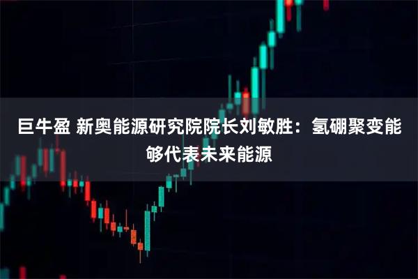 巨牛盈 新奥能源研究院院长刘敏胜：氢硼聚变能够代表未来能源