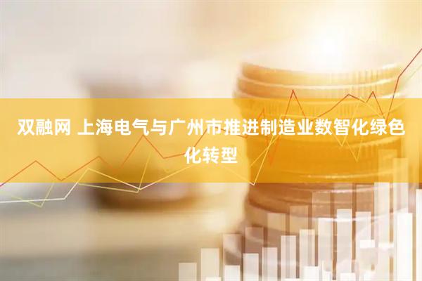 双融网 上海电气与广州市推进制造业数智化绿色化转型