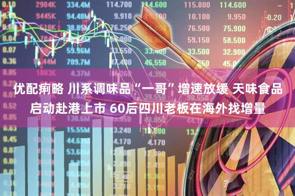 优配痢略 川系调味品“一哥”增速放缓 天味食品启动赴港上市 60后四川老板在海外找增量