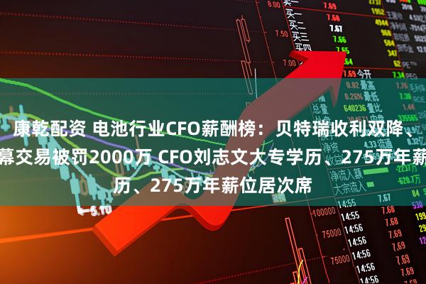 康乾配资 电池行业CFO薪酬榜：贝特瑞收利双降、董事长内幕交易被罚2000万 CFO刘志文大专学历、275万年薪位居次席