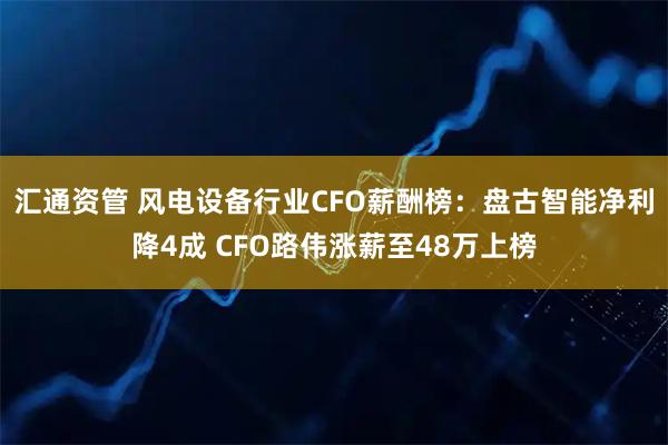 汇通资管 风电设备行业CFO薪酬榜：盘古智能净利降4成 CFO路伟涨薪至48万上榜
