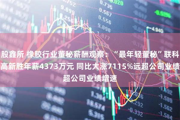 股鑫所 橡胶行业董秘薪酬观察：“最年轻董秘”联科科技高新胜年薪4373万元 同比大涨7115%远超公司业绩增速