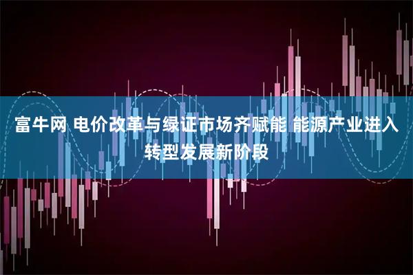 富牛网 电价改革与绿证市场齐赋能 能源产业进入转型发展新阶段