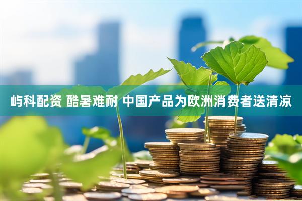 屿科配资 酷暑难耐 中国产品为欧洲消费者送清凉