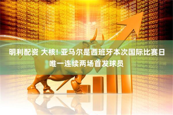 明利配资 大核! 亚马尔是西班牙本次国际比赛日唯一连续两场首发球员