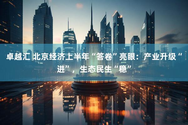 卓越汇 北京经济上半年“答卷”亮眼：产业升级“进”，生态民生“稳”