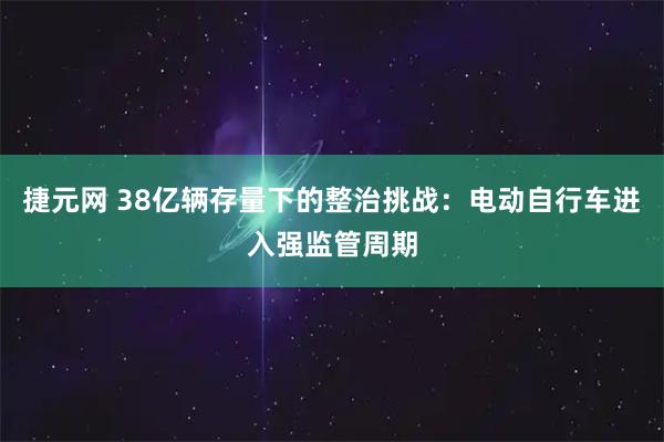捷元网 38亿辆存量下的整治挑战：电动自行车进入强监管周期