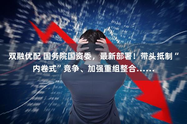 双融优配 国务院国资委，最新部署！带头抵制“内卷式”竞争、加强重组整合……