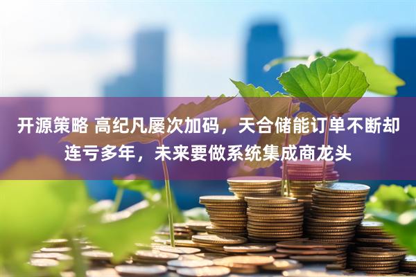 开源策略 高纪凡屡次加码，天合储能订单不断却连亏多年，未来要做系统集成商龙头