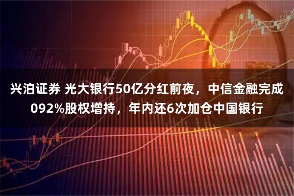 兴泊证券 光大银行50亿分红前夜，中信金融完成092%股权增持，年内还6次加仓中国银行
