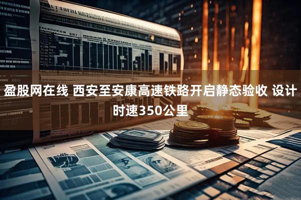 盈股网在线 西安至安康高速铁路开启静态验收 设计时速350公里
