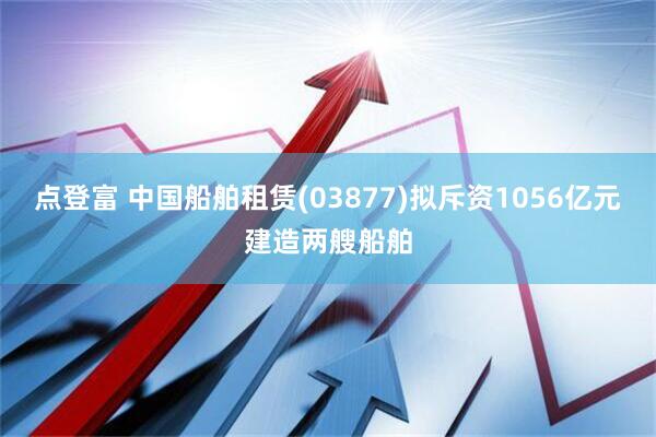 点登富 中国船舶租赁(03877)拟斥资1056亿元建造两艘船舶