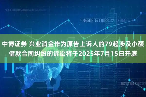 中博证券 兴业消金作为原告上诉人的79起涉及小额借款合同纠纷的诉讼将于2025年7月15日开庭