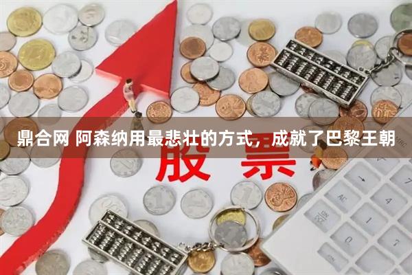 鼎合网 阿森纳用最悲壮的方式，成就了巴黎王朝