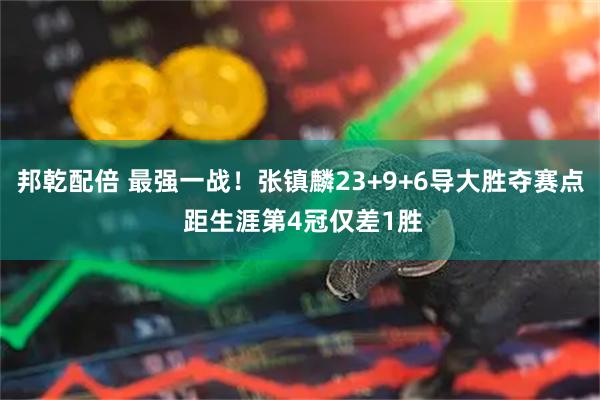 邦乾配倍 最强一战！张镇麟23+9+6导大胜夺赛点 距生涯第4冠仅差1胜