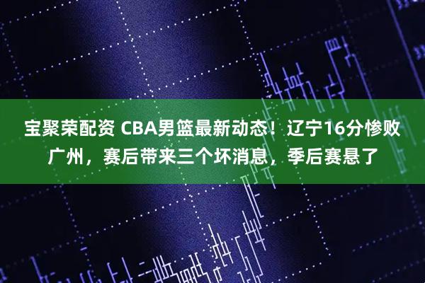 宝聚荣配资 CBA男篮最新动态！辽宁16分惨败广州，赛后带来三个坏消息，季后赛悬了