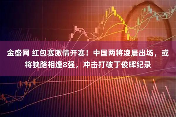金盛网 红包赛激情开赛！中国两将凌晨出场，或将狭路相逢8强，冲击打破丁俊晖纪录