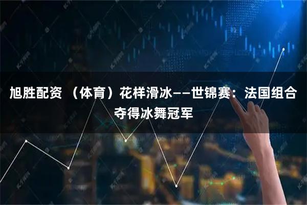 旭胜配资 （体育）花样滑冰——世锦赛：法国组合夺得冰舞冠军