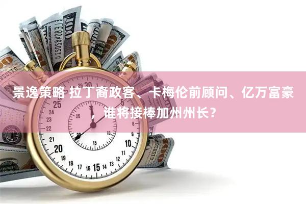 景逸策略 拉丁裔政客、卡梅伦前顾问、亿万富豪，谁将接棒加州州长？