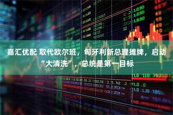 嘉汇优配 取代欧尔班，匈牙利新总理摊牌，启动“大清洗”，总统是第一目标
