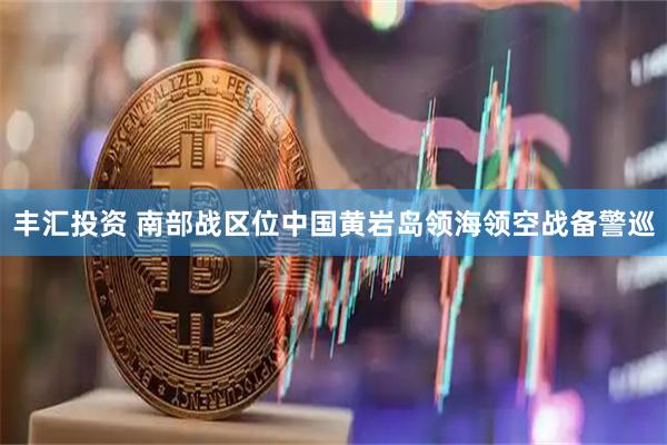 丰汇投资 南部战区位中国黄岩岛领海领空战备警巡