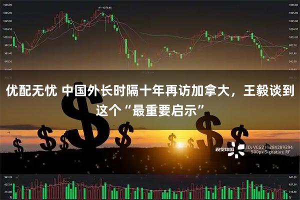 优配无忧 中国外长时隔十年再访加拿大,王毅谈到这个“最重要启示”
