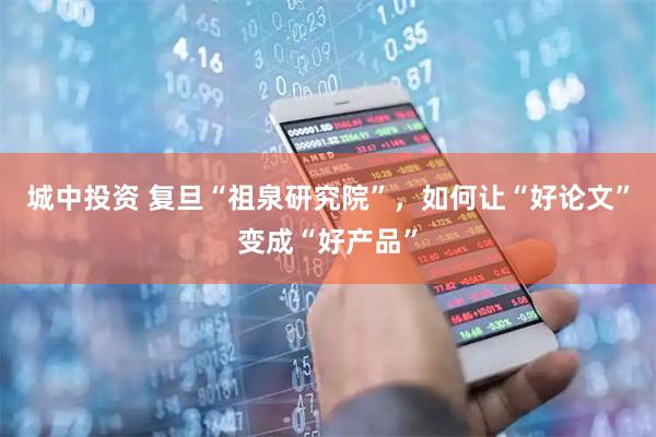 城中投资 复旦“祖泉研究院”，如何让“好论文”变成“好产品”