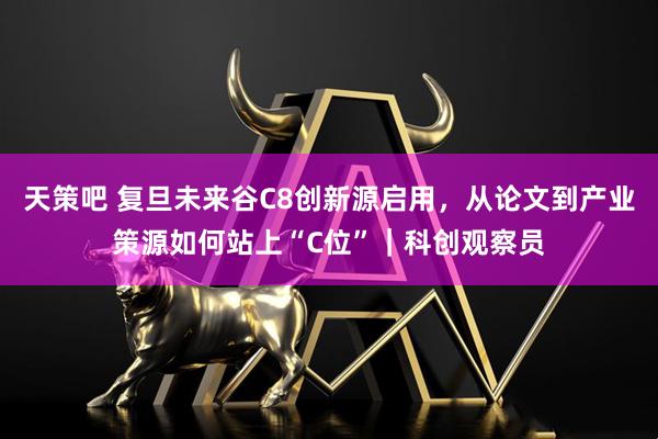 天策吧 复旦未来谷C8创新源启用，从论文到产业策源如何站上“C位”｜科创观察员