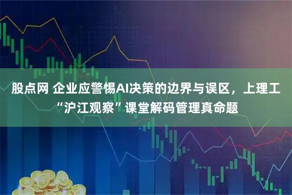股点网 企业应警惕AI决策的边界与误区，上理工“沪江观察”课堂解码管理真命题