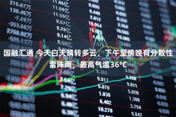 国融汇通 今天白天晴转多云，下午至傍晚有分散性雷阵雨，最高气温36℃