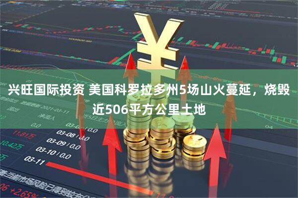 兴旺国际投资 美国科罗拉多州5场山火蔓延,烧毁近506平方公里土地