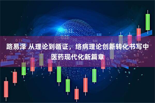 路易泽 从理论到循证，络病理论创新转化书写中医药现代化新篇章
