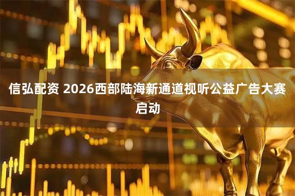 信弘配资 2026西部陆海新通道视听公益广告大赛启动